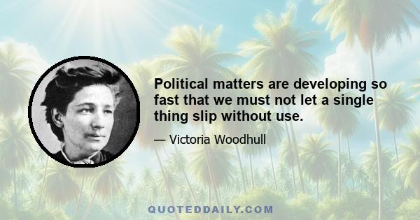 Political matters are developing so fast that we must not let a single thing slip without use.