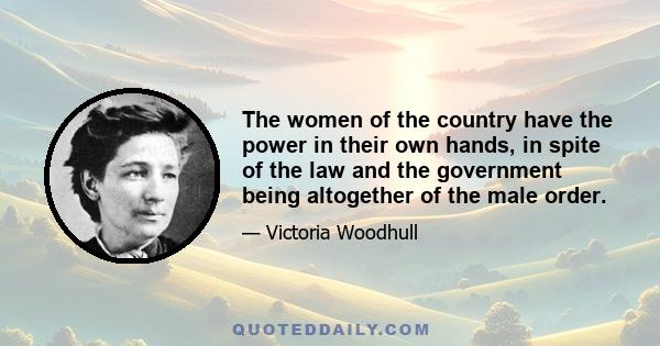 The women of the country have the power in their own hands, in spite of the law and the government being altogether of the male order.