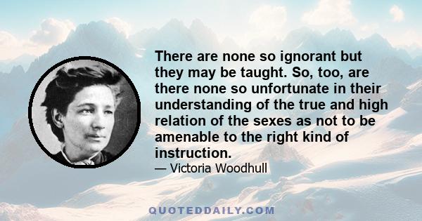 There are none so ignorant but they may be taught. So, too, are there none so unfortunate in their understanding of the true and high relation of the sexes as not to be amenable to the right kind of instruction.