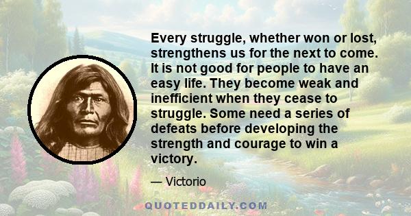 Every struggle, whether won or lost, strengthens us for the next to come. It is not good for people to have an easy life. They become weak and inefficient when they cease to struggle. Some need a series of defeats