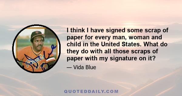 I think I have signed some scrap of paper for every man, woman and child in the United States. What do they do with all those scraps of paper with my signature on it?