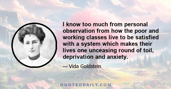 I know too much from personal observation from how the poor and working classes live to be satisfied with a system which makes their lives one unceasing round of toil, deprivation and anxiety.