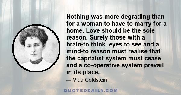 Nothing-was more degrading than for a woman to have to marry for a home. Love should be the sole reason. Surely those with a brain-to think, eyes to see and a mind-to reason must realise that the capitalist system must