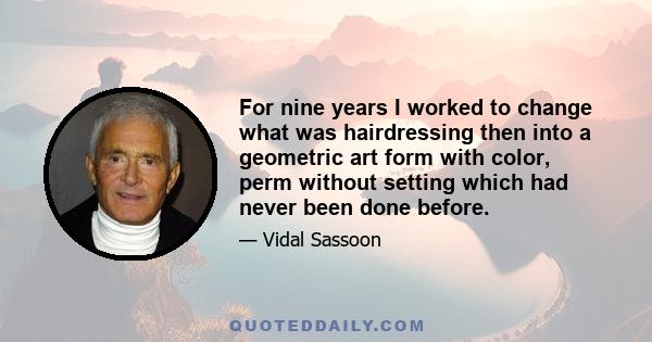 For nine years I worked to change what was hairdressing then into a geometric art form with color, perm without setting which had never been done before.