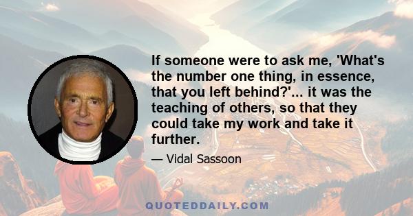 If someone were to ask me, 'What's the number one thing, in essence, that you left behind?'... it was the teaching of others, so that they could take my work and take it further.