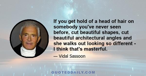 If you get hold of a head of hair on somebody you've never seen before, cut beautiful shapes, cut beautiful architectural angles and she walks out looking so different - I think that's masterful.