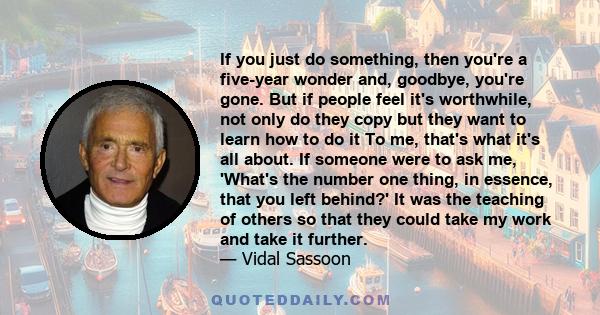 If you just do something, then you're a five-year wonder and, goodbye, you're gone. But if people feel it's worthwhile, not only do they copy but they want to learn how to do it To me, that's what it's all about. If