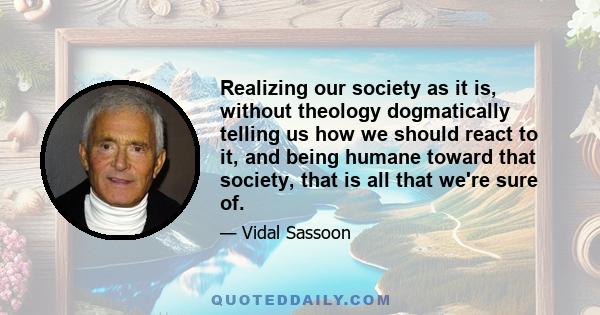 Realizing our society as it is, without theology dogmatically telling us how we should react to it, and being humane toward that society, that is all that we're sure of.