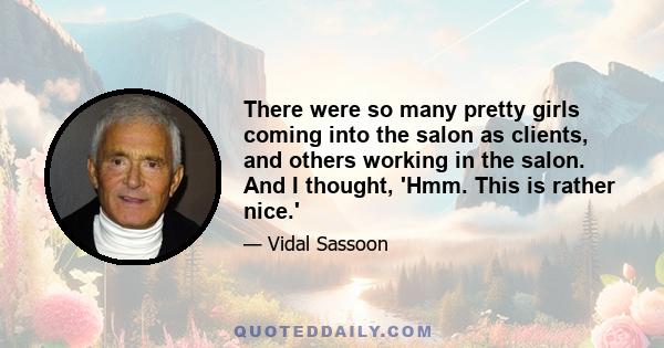 There were so many pretty girls coming into the salon as clients, and others working in the salon. And I thought, 'Hmm. This is rather nice.'