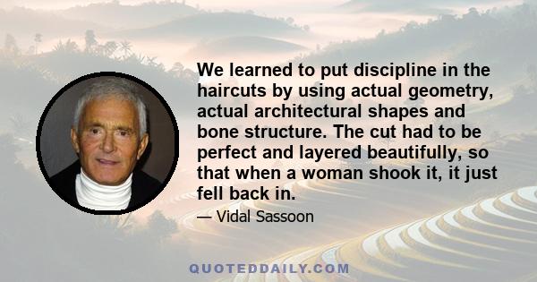 We learned to put discipline in the haircuts by using actual geometry, actual architectural shapes and bone structure. The cut had to be perfect and layered beautifully, so that when a woman shook it, it just fell back