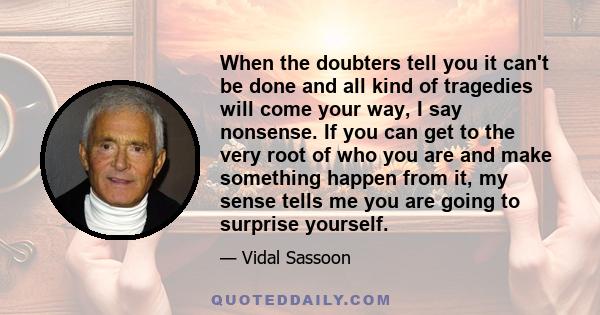 When the doubters tell you it can't be done and all kind of tragedies will come your way, I say nonsense. If you can get to the very root of who you are and make something happen from it, my sense tells me you are going 