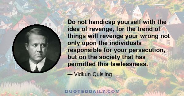 Do not handicap yourself with the idea of revenge, for the trend of things will revenge your wrong not only upon the individuals responsible for your persecution, but on the society that has permitted this lawlessness.