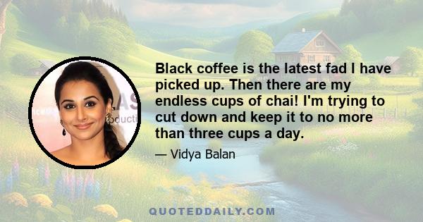 Black coffee is the latest fad I have picked up. Then there are my endless cups of chai! I'm trying to cut down and keep it to no more than three cups a day.