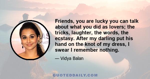 Friends, you are lucky you can talk about what you did as lovers; the tricks, laughter, the words, the ecstasy. After my darling put his hand on the knot of my dress, I swear I remember nothing.