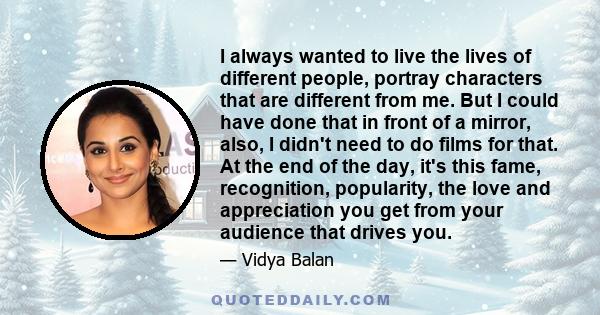 I always wanted to live the lives of different people, portray characters that are different from me. But I could have done that in front of a mirror, also, I didn't need to do films for that. At the end of the day,