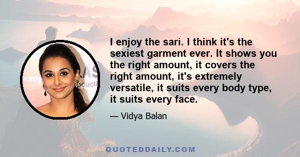 I enjoy the sari. I think it's the sexiest garment ever. It shows you the right amount, it covers the right amount, it's extremely versatile, it suits every body type, it suits every face.