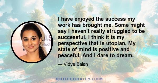 I have enjoyed the success my work has brought me. Some might say I haven't really struggled to be successful. I think it is my perspective that is utopian. My state of mind is positive and peaceful. And I dare to dream.