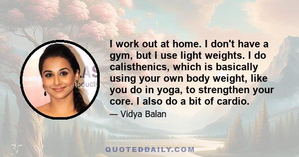 I work out at home. I don't have a gym, but I use light weights. I do calisthenics, which is basically using your own body weight, like you do in yoga, to strengthen your core. I also do a bit of cardio.