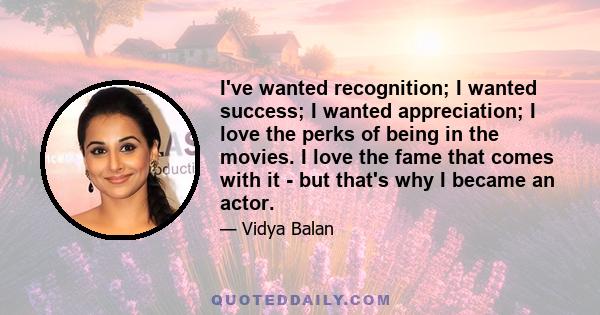 I've wanted recognition; I wanted success; I wanted appreciation; I love the perks of being in the movies. I love the fame that comes with it - but that's why I became an actor.