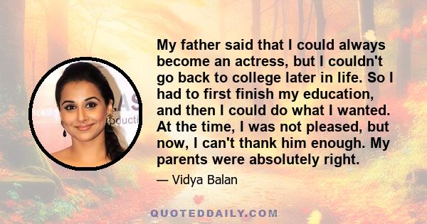 My father said that I could always become an actress, but I couldn't go back to college later in life. So I had to first finish my education, and then I could do what I wanted. At the time, I was not pleased, but now, I 