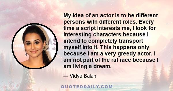 My idea of an actor is to be different persons with different roles. Every time a script interests me, I look for interesting characters because I intend to completely transport myself into it. This happens only because 