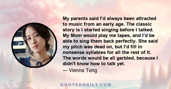 My parents said I'd always been attracted to music from an early age. The classic story is I started singing before I talked. My Mom would play me tapes, and I'd be able to sing them back perfectly. She said my pitch