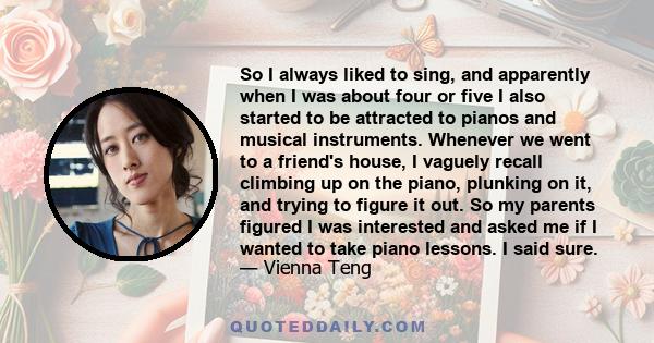 So I always liked to sing, and apparently when I was about four or five I also started to be attracted to pianos and musical instruments. Whenever we went to a friend's house, I vaguely recall climbing up on the piano,