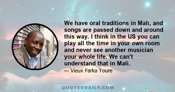 We have oral traditions in Mali, and songs are passed down and around this way. I think in the US you can play all the time in your own room and never see another musician your whole life. We can't understand that in