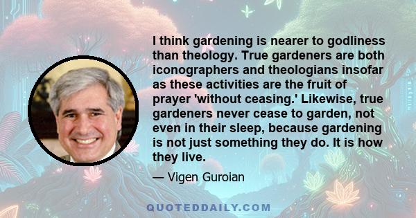 I think gardening is nearer to godliness than theology. True gardeners are both iconographers and theologians insofar as these activities are the fruit of prayer 'without ceasing.' Likewise, true gardeners never cease