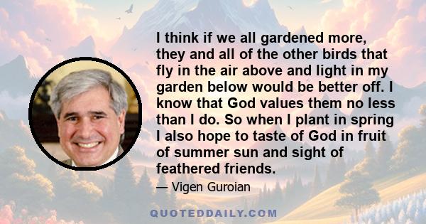 I think if we all gardened more, they and all of the other birds that fly in the air above and light in my garden below would be better off. I know that God values them no less than I do. So when I plant in spring I