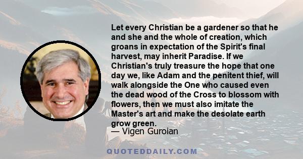 Let every Christian be a gardener so that he and she and the whole of creation, which groans in expectation of the Spirit's final harvest, may inherit Paradise. If we Christian's truly treasure the hope that one day we, 