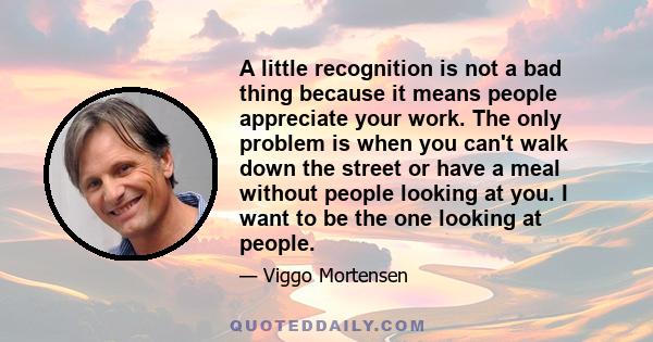 A little recognition is not a bad thing because it means people appreciate your work. The only problem is when you can't walk down the street or have a meal without people looking at you. I want to be the one looking at 