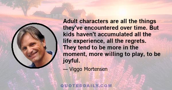 Adult characters are all the things they've encountered over time. But kids haven't accumulated all the life experience, all the regrets. They tend to be more in the moment, more willing to play, to be joyful.