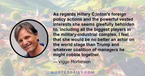 As regards Hillary C;inton's foreign policy actions and the powerful vested interests she seems gleefully beholden to, including all the biggest players in the military-industrial complex, I feel that she would be no