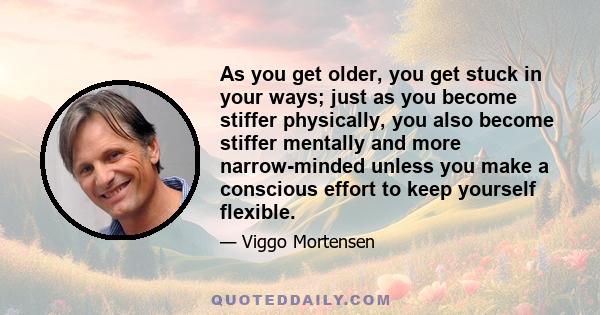 As you get older, you get stuck in your ways; just as you become stiffer physically, you also become stiffer mentally and more narrow-minded unless you make a conscious effort to keep yourself flexible.