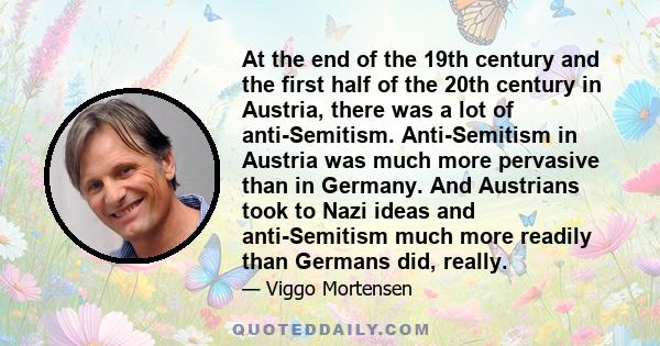 At the end of the 19th century and the first half of the 20th century in Austria, there was a lot of anti-Semitism. Anti-Semitism in Austria was much more pervasive than in Germany. And Austrians took to Nazi ideas and