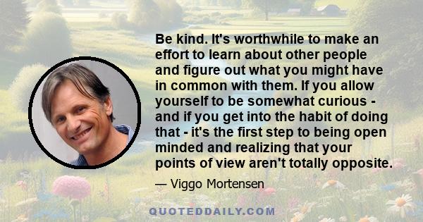 Be kind. It's worthwhile to make an effort to learn about other people and figure out what you might have in common with them. If you allow yourself to be somewhat curious - and if you get into the habit of doing that - 