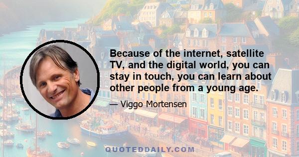 Because of the internet, satellite TV, and the digital world, you can stay in touch, you can learn about other people from a young age.