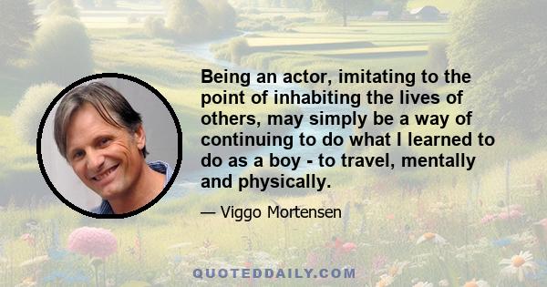 Being an actor, imitating to the point of inhabiting the lives of others, may simply be a way of continuing to do what I learned to do as a boy - to travel, mentally and physically.