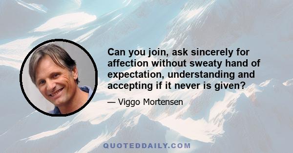 Can you join, ask sincerely for affection without sweaty hand of expectation, understanding and accepting if it never is given?