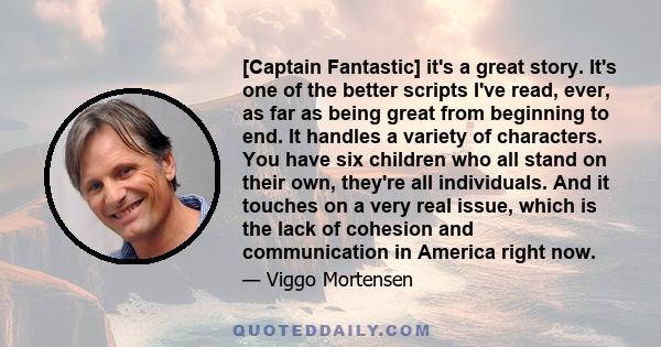 [Captain Fantastic] it's a great story. It's one of the better scripts I've read, ever, as far as being great from beginning to end. It handles a variety of characters. You have six children who all stand on their own,