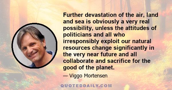 Further devastation of the air, land and sea is obviously a very real possibility, unless the attitudes of politicians and all who irresponsibly exploit our natural resources change significantly in the very near future 