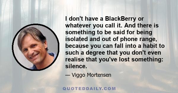 I don't have a BlackBerry or whatever you call it. And there is something to be said for being isolated and out of phone range, because you can fall into a habit to such a degree that you don't even realise that you've