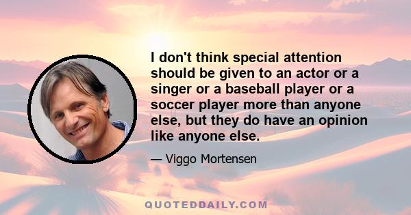 I don't think special attention should be given to an actor or a singer or a baseball player or a soccer player more than anyone else, but they do have an opinion like anyone else.