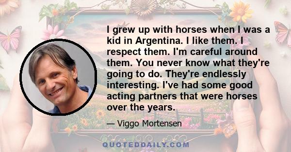 I grew up with horses when I was a kid in Argentina. I like them. I respect them. I'm careful around them. You never know what they're going to do. They're endlessly interesting. I've had some good acting partners that