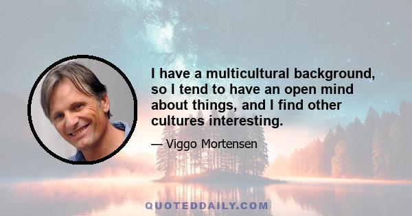 I have a multicultural background, so I tend to have an open mind about things, and I find other cultures interesting.