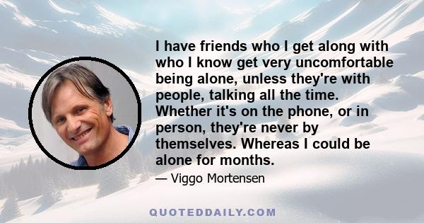 I have friends who I get along with who I know get very uncomfortable being alone, unless they're with people, talking all the time. Whether it's on the phone, or in person, they're never by themselves. Whereas I could