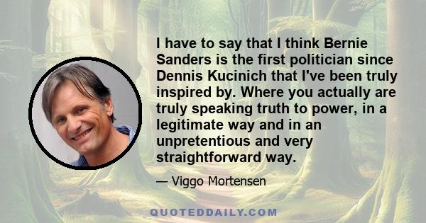 I have to say that I think Bernie Sanders is the first politician since Dennis Kucinich that I've been truly inspired by. Where you actually are truly speaking truth to power, in a legitimate way and in an unpretentious 