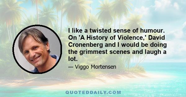 I like a twisted sense of humour. On 'A History of Violence,' David Cronenberg and I would be doing the grimmest scenes and laugh a lot.