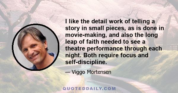 I like the detail work of telling a story in small pieces, as is done in movie-making, and also the long leap of faith needed to see a theatre performance through each night. Both require focus and self-discipline.